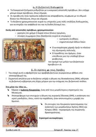 α. Η βυζαντινή διπλωματία 
· Τα διακρατικά ζητήματα ρυθμιζόταν με ευκαιριακή αποστολή πρέσβεων. Δεν υπήρχε 
μόνιμο σώμα πρεσβειών, όπως σήμερα. 
· Οι πρεσβευτές ήταν πρόσωπα σεβαστά και απαραβίαστα, σύμφωνα με το εθιμικό 
δίκαιο του Μεοαίωνα, όπως και σήμερα. 
· Το Βυζάντιο χρησιμοποιούσε συχνά τις υπηρεσίες μιας πολύ επιδέξιας διπλωματίας, 
για να στηρίξει την ασφάλειά του και τη διεθνή δύναμή του. 
Εκτός από αποστολές πρέσβεων, χρησιμοποιούσε: 
 χορηγίες (σε χρήμα ή δώρα) στους ξένους ηγεμόνες, 
 σύναψη συμμαχιών (που βασίζονταν συχνά σε επιγαμίες) 
 εμπορικές συνθήκες 
 εκχριστιανισμό άλλων λαών 
· Ο αυτοκράτορας χάραζε όριζε το πλαίσιο 
της εξωτερικής πολιτικής. 
· Ο Λογοθέτης του Δρόμου, ήταν 
υπεύθυνος για την υποδοχή ξένων 
ρεσβευτών, 
τον ορισμό των μελών των βυζαντινών 
πρεσβειών κ.ά. 
β. Οι σχέσεις με τους Άραβες 
 Την εποχή αυτή η σφοδρότητα των αραβοβυζαντινών συγκρούσεων φθάνει στο 
αποκορύφωμά της. 
 Σημαντική απώλεια για το Βυζάντιο υπήρξε η άλωση της Θεσσαλονίκης (904), οδήγησε 
τη βυζαντινή κυβέρνηση στη λήψη μέτρων για την ενίσχυση του βυζαντινού στόλου. 
Στα μέσα του 10ου αι., 
 Έδρασε ο Ιωάννης Κουρκούας, ένας από τους μεγαλύτερους στρατηγούς του 
Μεσαίωνα. 
 Αποκορύφωμα των επιτυχιών η άλωση της συριακής Έδεσσας (944), η ανάκτηση του 
ιερού μανδηλίου, όπου, κατά την παράδοση, ήταν αποτυπωμένη η μορφή του 
Χριστού. 
 Οι επιτυχίες του Κουρκούα προετοίμασαν την 
ανάκτηση των μεγαλονήσων Κρήτης (961) και 
Κύπρου (965) - περιορισμός της πειρατικής 
δραστηριότητας. 
Στρατηγοί-αυτοκράτορες 
Σελίδα 6 από 13 Ιστορία Β΄ Λυκείου: κεφ. 2 ο 
 