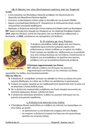 γ2. Η ίδρυση του νέου βουλγαρικού κράτους από τον Σαμουήλ 
Το 976 
 ο νέος ηγεμόνας των Βουλγάρων Σαμουήλ μεταφέρει την πρωτεύουσα στη 
βορειοδυτική Μακεδονία (Πρέσπα-Αχρίδα). 
 επεκτείνει τις βουλγαρικές κτήσεις μέχρι το Δούναβη και την κεντρική Ελλάδα. 
 Αρχικά ο αυτοκράτορας Βασίλειος Β΄, περιορίστηκε σε διπλωματικά μέτρα, επειδή 
αντιμετώπιζε εσωτερικά προβλήματα. 
 Αργότερα, οι Βυζαντινοί ανέπτυξαν έντονη στρατιωτική δράση κατά των Βουλγάρων 
997: πρώτη επιτυχία στην περιοχή του Σπερχειού με τον στρατηγό Νικηφόρο Ουρανό. 
1014: μάχη του Κλειδιού, κοντά στο Στρυμόνα, νίκη των Βυζαντινών καθοριστική: η 
Βουλγαρία, το 1018, υποτάσσεται και προσαρτάται στο Βυζάντιο. 
δ. Οι σχέσεις με τους Ρώσους 
 Το Βυζάντιο απειλήθηκε πολλές φορές από τους Ρώσους, 
παράλληλα όμως ανέπτυξε εμπορικές σχέσεις που 
ρυθμίστηκαν με ειδικές συνθήκες με το κράτος του Κιέβου. 
 Ρώσοι έμποροι και πρεσβευτές, ταξιδεύοντας με τα μονόξυλά 
τους στον ποταμό Δνείπερο και τον Εύξεινο, επισκέπτονταν το 
Βυζάντιο, για να ανταλλάξουν τα προϊόντα τους (γούνες, 
σκλάβους κ.λπ.) με τα περιζήτητα βυζαντινά μεταξωτά. 
Ο δεύτερος εκχριστιανισμός των Ρώσων 
957: τέθηκαν οι βάσεις του δεύτερου και οριστικού 
εκχριστιανισμού των Ρώσων, με την επίσκεψη της Όλγας, 
ηγεμονίδας του Κιέβου, στην Κωνσταντινούπολη. 
Τέλη του 10ου αι.: 
 Ο Βασίλειος Β΄ υποσχέθηκε να δώσει την αδελφή του Άννα ως σύζυγο στο ρώσο 
ηγεμόνα Βλαδίμηρο, αν ο ίδιος και το έθνος του ασπάζονταν το χριστιανισμό. 
 Ο γάμος του ρώσου ηγεμόνα με την πορφυρογέννητη πριγκίπισσα ήταν το μέσο, για 
να αποκτήσει η Ρωσία διεθνές κύρος. 
 Με τις βυζαντινές ιεραποστολές εισήχθησαν στη Ρωσία στοιχεία κοινωνικής και 
πολιτικής οργάνωσης, θεσμοί, η βυζαντινή τέχνη. 
 Ο βυζαντινός πολιτισμός αποτέλεσε τη βάση του ρωσικού πολιτισμού και της 
ρωσικής πνευματικής παράδοσης. 
ε. Η βυζαντινή πολιτική στην Ιταλία 
· Ο Νικηφόρος Φωκάς ακολούθησε με ευλάβεια την πολιτική των προκατόχων του 
στην Ιταλία, με σκοπό : 
 να προστατεύσει τις εκεί βυζαντινές επαρχίες από τους Άραβες 
 να ενισχύσει τη βυζαντινή επιρροή στη Ρώμη και στα ημιαυτόνομα 
κρατίδια της κεντρικής Ιταλίας. 
Σελίδα 8 από 13 Ιστορία Β΄ Λυκείου: κεφ. 2 ο 
 