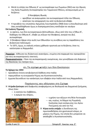 · Μετά τη στέψη του Όθωνος Α΄ ως αυτοκράτορα των Ρωμαίων (962) και την ίδρυση 
της Αγίας Ρωμαϊκής Αυτοκρατορίας του Γερμανικού Έθνους, ανταγωνισμός με το 
Βυζάντιο. 
· Ο Νικηφόρος Φωκάς 
 αρνήθηκε να αναγνωρίσει τον αυτοκρατορικό τίτλο του Όθωνος 
 απαίτησε την αποχώρησή του από τα βυζαντινά εδάφη 
· Η πρεσβεία του επισκόπου Κρεμόνας Λιουτπράνδου (968) ήταν η σπουδαιότερη από 
όσες ανταλλάχθηκαν όμως οι διαπραγματεύσεις κατέληξαν σε ναυάγιο 
Επί Ιωάννη Τζιμισκή, 
· οι σχέσεις, των δύο αυτοκρατοριών βελτιώθηκαν, ιδίως από τότε που ο Όθων Β΄, 
διάδοχος του Όθωνα Α΄, έλαβε ως σύζυγο την Θεοφανώ, ανεψιά του βυζ. 
αυτοκράτορα. 
· Η Θεοφανώ έφερε στην αυλή των Οθωνιδών τις συνήθειες και τις παραδόσεις του 
βυζαντινού πολιτισμού. 
· Το 1071, όμως, οι ιταλικές κτήσεις χάθηκαν οριστικά για το Βυζάντιο, όταν τις 
κατέκτησαν οι Νορμανδοί. 
Πορφύρα : Αίθουσα του βυζαντινού ανακτόρου, ντυμένη στα πορφυρά που προοριζόταν 
για τους αυτοκρατορικούς τοκετούς. 
Πορφυρογέννητοι : Γόνοι της αυτοκρατορικής οικογένειας, που γεννήθηκαν στη διάρκεια 
της βασιλείας του πατέρα τους. 
στ. Το σχίσμα μεταξύ των δύο Εκκλησιών 
Το Σχίσμα του 1054 
 προκάλεσε έντονη αντιβυζαντινή διάθεση στην Ιταλία 
 παρεμπόδισε τη συνεργασία Ρώμης και Κωνσταντινούπολης 
 έμμεσα διευκόλυνε την κατάκτηση των εδαφών στην Ιταλία από τους Νορμανδούς 
Παράγοντες που οδήγησαν στο Σχίσμα 
 Η έριδα ξεκίνησε από διαφωνίες αναφερόμενες σε θεολογικά και δογματικά ζητήματα, 
όπως ήταν: 
 η νηστεία του Σαββάτου, 
 η αγαμία του κλήρου, 
 η χρήση των αζύμων στη θεία Λειτουργία 
 και, κυρίως, το δόγμα της Ρωμαϊκής 
Εκκλησίας περί εκπόρευσης του Αγίου 
Πνεύματος και από τον Υιό. 
 Κύρια αιτία υπήρξε: η διεκδίκηση της 
πρωτοκαθεδρίας στο χριστιανικό κόσμο, εκ 
μέρους της Ρώμης, την οποία δεν μπορούσε να 
αποδεχθεί η Κωνσταντινούπολη. 
Σελίδα 9 από 13 Ιστορία Β΄ Λυκείου: κεφ. 2 ο 
 