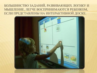 БОЛЬШИНСТВО ЗАДАНИЙ, РАЗВИВАЮЩИХ ЛОГИКУ И 
МЫШЛЕНИЕ, ЛЕГЧЕ ВОСПРИНИМАЮТСЯ РЕБЕНКОМ, 
ЕСЛИ ПРЕДСТАВЛЕНЫ НА ИНТЕРАКТИВНОЙ ДОСКЕ. 
 