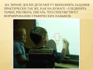 НА ЭКРАНЕ ДОСКИ ДЕТИ МОГУТ ВЫПОЛНЯТЬ ЗАДАНИЯ 
ПРАКТИЧЕСКИ ТАК ЖЕ, КАК НА БУМАГЕ - СОЕДИНЯТЬ 
ТОЧКИ, РИСОВАТЬ, ПИСАТЬ, ЧТО СПОСОБСТВУЕТ 
ФОРМИРОВАНИЮ ГРАФИЧЕСКИХ НАВЫКОВ. 
 