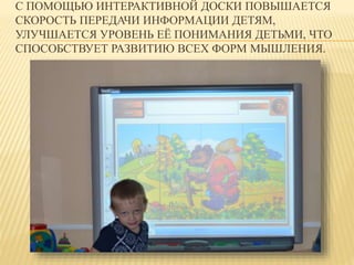 С ПОМОЩЬЮ ИНТЕРАКТИВНОЙ ДОСКИ ПОВЫШАЕТСЯ 
СКОРОСТЬ ПЕРЕДАЧИ ИНФОРМАЦИИ ДЕТЯМ, 
УЛУЧШАЕТСЯ УРОВЕНЬ ЕЁ ПОНИМАНИЯ ДЕТЬМИ, ЧТО 
СПОСОБСТВУЕТ РАЗВИТИЮ ВСЕХ ФОРМ МЫШЛЕНИЯ. 
 