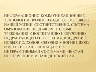 ИНФОРМАЦИОННО-КОММУНИКАЦИОННЫЕ 
ТЕХНОЛОГИИ ПРОЧНО ВХОДЯТ ВО ВСЕ СФЕРЫ 
НАШЕЙ ЖИЗНИ. СООТВЕТСТВЕННО, СИСТЕМА 
ОБРАЗОВАНИЯ ПРЕДЪЯВЛЯЕТ НОВЫЕ 
ТРЕБОВАНИЯ К ВОСПИТАНИЮ И ОБУЧЕНИЮ 
ПОДРАСТАЮЩЕГО ПОКОЛЕНИЯ, ВНЕДРЕНИЮ 
НОВЫХ ПОДХОДОВ. СЕГОДНЯ МНОГИЕ ШКОЛЫ 
И ДЕТСКИЕ САДЫ ОСНАЩАЮТСЯ 
ИНТЕРАКТИВНЫМИ СИСТЕМАМИ. НЕ СТАЛ 
ИСКЛЮЧЕНИЕМ И НАШ ДЕТСКИЙ САД. 
 