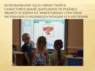 ИСПОЛЬЗОВАНИЕ ИД В СОВМЕСТНОЙ И 
САМОСТОЯТЕЛЬНОЙ ДЕЯТЕЛЬНОСТИ РЕБЁНКА 
ЯВЛЯЕТСЯ ОДНИМ ИЗ ЭФФЕКТИВНЫХ СПОСОБОВ 
МОТИВАЦИИ И ИНДИВИДУАЛИЗАЦИИ ЕГО ОБУЧЕНИЯ 
 