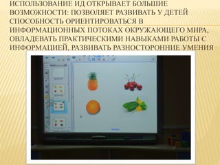 ИСПОЛЬЗОВАНИЕ ИД ОТКРЫВАЕТ БОЛЬШИЕ 
ВОЗМОЖНОСТИ: ПОЗВОЛЯЕТ РАЗВИВАТЬ У ДЕТЕЙ 
СПОСОБНОСТЬ ОРИЕНТИРОВАТЬСЯ В 
ИНФОРМАЦИОННЫХ ПОТОКАХ ОКРУЖАЮЩЕГО МИРА, 
ОВЛАДЕВАТЬ ПРАКТИЧЕСКИМИ НАВЫКАМИ РАБОТЫ С 
ИНФОРМАЦИЕЙ, РАЗВИВАТЬ РАЗНОСТОРОННИЕ УМЕНИЯ 
 