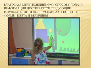 БЛАГОДАРЯ МУЛЬТИМЕДИЙНОМУ СПОСОБУ ПОДАЧИ 
ИНФОРМАЦИИ ДОСТИГАЮТСЯ СЛЕДУЮЩИЕ 
РЕЗУЛЬТАТЫ: ДЕТИ ЛЕГЧЕ УСВАИВАЮТ ПОНЯТИЯ 
ФОРМЫ, ЦВЕТА И ВЕЛИЧИНЫ 
 