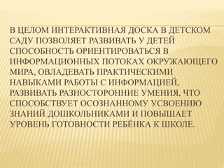 В ЦЕЛОМ ИНТЕРАКТИВНАЯ ДОСКА В ДЕТСКОМ 
САДУ ПОЗВОЛЯЕТ РАЗВИВАТЬ У ДЕТЕЙ 
СПОСОБНОСТЬ ОРИЕНТИРОВАТЬСЯ В 
ИНФОРМАЦИОННЫХ ПОТОКАХ ОКРУЖАЮЩЕГО 
МИРА, ОВЛАДЕВАТЬ ПРАКТИЧЕСКИМИ 
НАВЫКАМИ РАБОТЫ С ИНФОРМАЦИЕЙ, 
РАЗВИВАТЬ РАЗНОСТОРОННИЕ УМЕНИЯ, ЧТО 
СПОСОБСТВУЕТ ОСОЗНАННОМУ УСВОЕНИЮ 
ЗНАНИЙ ДОШКОЛЬНИКАМИ И ПОВЫШАЕТ 
УРОВЕНЬ ГОТОВНОСТИ РЕБЁНКА К ШКОЛЕ. 
