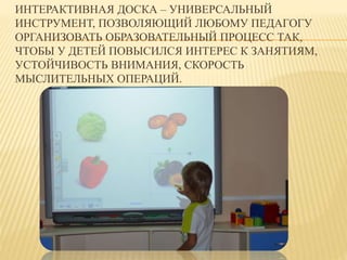 ИНТЕРАКТИВНАЯ ДОСКА – УНИВЕРСАЛЬНЫЙ 
ИНСТРУМЕНТ, ПОЗВОЛЯЮЩИЙ ЛЮБОМУ ПЕДАГОГУ 
ОРГАНИЗОВАТЬ ОБРАЗОВАТЕЛЬНЫЙ ПРОЦЕСС ТАК, 
ЧТОБЫ У ДЕТЕЙ ПОВЫСИЛСЯ ИНТЕРЕС К ЗАНЯТИЯМ, 
УСТОЙЧИВОСТЬ ВНИМАНИЯ, СКОРОСТЬ 
МЫСЛИТЕЛЬНЫХ ОПЕРАЦИЙ. 
 