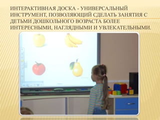 ИНТЕРАКТИВНАЯ ДОСКА - УНИВЕРСАЛЬНЫЙ 
ИНСТРУМЕНТ, ПОЗВОЛЯЮЩИЙ СДЕЛАТЬ ЗАНЯТИЯ С 
ДЕТЬМИ ДОШКОЛЬНОГО ВОЗРАСТА БОЛЕЕ 
ИНТЕРЕСНЫМИ, НАГЛЯДНЫМИ И УВЛЕКАТЕЛЬНЫМИ. 
 
