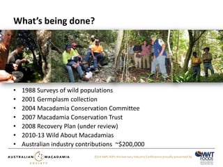 2014 AMS 40th Anniversary Industry Conference proudly presented by 
What’s being done? 
• 1988 Surveys of wild populations 
• 2001 Germplasm collection 
• 2004 Macadamia Conservation Committee 
• 2007 Macadamia Conservation Trust 
• 2008 Recovery Plan (under review) 
• 2010-13 Wild About Macadamias 
• Australian industry contributions ~$200,000 
 