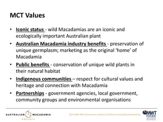 2014 AMS 40th Anniversary Industry Conference proudly presented by 
MCT Values 
• Iconic status - wild Macadamias are an iconic and 
ecologically important Australian plant 
• Australian Macadamia industry benefits - preservation of 
unique germplasm; marketing as the original ‘home’ of 
Macadamia 
• Public benefits - conservation of unique wild plants in 
their natural habitat 
• Indigenous communities – respect for cultural values and 
heritage and connection with Macadamia 
• Partnerships - government agencies, local government, 
community groups and environmental organisations 
 