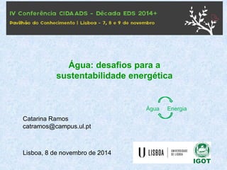 Catarina Ramos 
catramos@campus.ul.pt 
Lisboa, 8 de novembro de 2014 
Água: desafios para a sustentabilidade energética 
Água Energia  