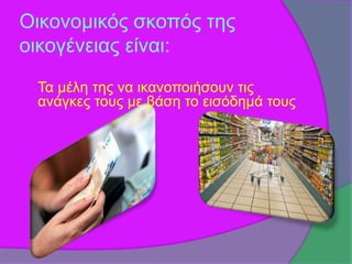 Οικονομικός σκοπός της 
οικογένειας είναι: 
Τα μέλη της να ικανοποιήσουν τις 
ανάγκες τους με βάση το εισόδημά τους 
 