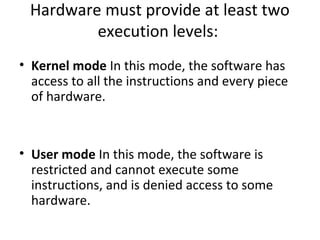 Hardware must provide at least two 
execution levels: 
• Kernel mode In this mode, the software has 
access to all the instructions and every piece 
of hardware. 
• User mode In this mode, the software is 
restricted and cannot execute some 
instructions, and is denied access to some 
hardware. 
 