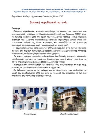 «Ελληνική παραδοσιακή κατοικία». Εργασία στο Μάθημα της Οικιακής Οικονομίας 2014-2015 
Αγγελάκου Ζαφειρία Α’1, Δημοπούλου Σοφία Α’2, Λάμπα Μαρίνα, Α’3, Μαστρογιάννη Δανάη Μαρία Α’3 
1 
Εργασία στο Μάθημα της Οικιακής Οικονομίας 2014-2015 
Ελληνική παραδοσιακή κατοικία. 
Εισαγωγή 
Ελληνική παραδοσιακή κατοικία ονομάζουμε το σύνολο των κατοικιών που 
κτίστηκαν μετά την Άλωση της Κωνσταντινούπολης από τους Τούρκους (1453) μέχρι 
τις πρώτες δεκαετίες μετά την ίδρυση του νεοελληνικού κράτους (1830). Η μεγάλη 
ανάπτυξη της ελληνικής παραδοσιακής κατοικίας σημειώθηκε ωστόσο στους δύο 
τελευταίους αιώνες της ξένης κυριαρχίας και συμβαδίζει με τη γενικότερη 
οικονομική και πολιτισμική ακμή του ελληνισμού την εποχή αυτή. 
Η αρχιτεκτονική των κατοικιών στον ελληνικό χώρο, δεν είναι παντού ίδια αλλά 
διαφέρει από περιοχή σε περιοχή. Διαφορετικές ανάγκες, κλιματολογικές συνθήκες, 
ντόπια υλικά, επιδράσεις δημιούργησαν πολλές μορφές. 
Σε γενικές γραμμές, μπορούμε να διακρίνουμε δύο βασικές κατηγορίες ελληνικών 
παραδοσιακών σπιτιών: τα νησιώτικα (αιγαιοπελαγίτικος ή νότιος τύπος) και τα 
σπίτια της ηπειρωτικής Ελλάδας (βορειοελλαδίτικος τύπος). 
Ανάλογα με την κοινωνική τάξη των κατοίκων τους, διακρίνονται με τη σειρά τους, 
σε λαϊκά, σε μεσαία (νοικοκυρόσπιτα) και σε αρχοντικά. 
Οι άνθρωποι, αφενός με τις ανάγκες και τις δυνατότητες τους καθορίζουν τη 
μορφή του οικοδομήματος αλλά και αυτό με τη σειρά του επηρεάζει τη ζωή που 
πλαισιώνει δημιουργώντας ψυχολογικό κλίμα. 
Αιγαίο πέλαγος Μακεδονία (Καστοριά) 
 