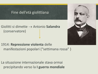 Fine dell’età giolittiana 
Giolitti si dimette  Antonio Salandra 
(conservatore) 
1914: Repressione violenta delle 
manifestazioni popolari (“settimana rossa” ) 
La situazione internazionale stava ormai 
precipitando verso la I guerra mondiale 
