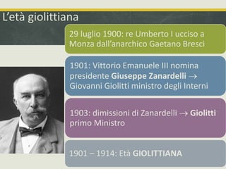 L’età giolittiana 
29 luglio 1900: re Umberto I ucciso a 
Monza dall’anarchico Gaetano Bresci 
1901: Vittorio Emanuele III nomina 
presidente Giuseppe Zanardelli  
Giovanni Giolitti ministro degli Interni 
1903: dimissioni di Zanardelli  Giolitti 
primo Ministro 
1901 – 1914: Età GIOLITTIANA 
 