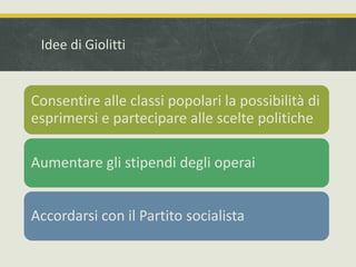 Idee di Giolitti 
Consentire alle classi popolari la possibilità di 
esprimersi e partecipare alle scelte politiche 
Aumentare gli stipendi degli operai 
Accordarsi con il Partito socialista 
 
