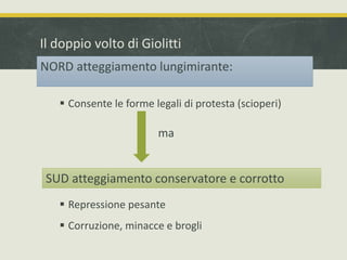 Il doppio volto di Giolitti 
NORD atteggiamento lungimirante: 
 Consente le forme legali di protesta (scioperi) 
ma 
SUD atteggiamento conservatore e corrotto 
 Repressione pesante 
 Corruzione, minacce e brogli 
 