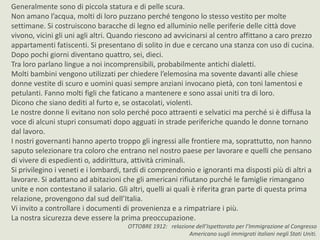 Generalmente sono di piccola statura e di pelle scura. 
Non amano l’acqua, molti di loro puzzano perché tengono lo stesso vestito per molte 
settimane. Si costruiscono baracche di legno ed alluminio nelle periferie delle città dove 
vivono, vicini gli uni agli altri. Quando riescono ad avvicinarsi al centro affittano a caro prezzo 
appartamenti fatiscenti. Si presentano di solito in due e cercano una stanza con uso di cucina. 
Dopo pochi giorni diventano quattro, sei, dieci. 
Tra loro parlano lingue a noi incomprensibili, probabilmente antichi dialetti. 
Molti bambini vengono utilizzati per chiedere l’elemosina ma sovente davanti alle chiese 
donne vestite di scuro e uomini quasi sempre anziani invocano pietà, con toni lamentosi e 
petulanti. Fanno molti figli che faticano a mantenere e sono assai uniti tra di loro. 
Dicono che siano dediti al furto e, se ostacolati, violenti. 
Le nostre donne li evitano non solo perché poco attraenti e selvatici ma perché si è diffusa la 
voce di alcuni stupri consumati dopo agguati in strade periferiche quando le donne tornano 
dal lavoro. 
I nostri governanti hanno aperto troppo gli ingressi alle frontiere ma, soprattutto, non hanno 
saputo selezionare tra coloro che entrano nel nostro paese per lavorare e quelli che pensano 
di vivere di espedienti o, addirittura, attività criminali. 
Si privilegino i veneti e i lombardi, tardi di comprendonio e ignoranti ma disposti più di altri a 
lavorare. Si adattano ad abitazioni che gli americani rifiutano purché le famiglie rimangano 
unite e non contestano il salario. Gli altri, quelli ai quali è riferita gran parte di questa prima 
relazione, provengono dal sud dell’Italia. 
Vi invito a controllare i documenti di provenienza e a rimpatriare i più. 
La nostra sicurezza deve essere la prima preoccupazione. 
OTTOBRE 1912: relazione dell’Ispettorato per l’Immigrazione al Congresso 
Americano sugli immigrati italiani negli Stati Uniti. 
 