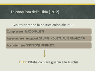 La conquista della Libia (1912) 
Giolitti riprende la politica coloniale PER: 
Compiacere i NAZIONALISTI 
Assecondare i maggiori GRUPPI INDUSTRIALI E FINANZIARI 
Accontentare l’OPINIONE PUBBLICA 
1911: L’Italia dichiara guerra alla Turchia 
 