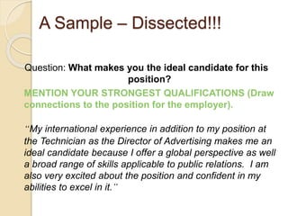 A Sample – Dissected!!! 
Question: What makes you the ideal candidate for this 
position? 
MENTION YOUR STRONGEST QUALIFICATIONS (Draw 
connections to the position for the employer). 
“My international experience in addition to my position at 
the Technician as the Director of Advertising makes me an 
ideal candidate because I offer a global perspective as well 
a broad range of skills applicable to public relations. I am 
also very excited about the position and confident in my 
abilities to excel in it.” 
 