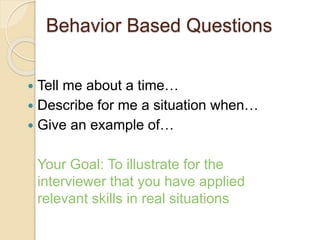 Behavior Based Questions 
 Tell me about a time… 
 Describe for me a situation when… 
 Give an example of… 
Your Goal: To illustrate for the 
interviewer that you have applied 
relevant skills in real situations 
 