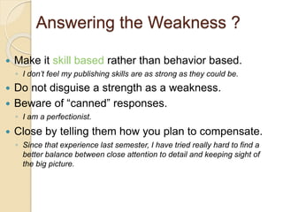 Answering the Weakness ? 
 Make it skill based rather than behavior based. 
◦ I don’t feel my publishing skills are as strong as they could be. 
 Do not disguise a strength as a weakness. 
 Beware of “canned” responses. 
◦ I am a perfectionist. 
 Close by telling them how you plan to compensate. 
◦ Since that experience last semester, I have tried really hard to find a 
better balance between close attention to detail and keeping sight of 
the big picture. 
 