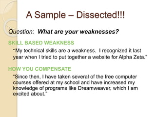 A Sample – Dissected!!! 
Question: What are your weaknesses? 
SKILL BASED WEAKNESS 
“My technical skills are a weakness. I recognized it last 
year when I tried to put together a website for Alpha Zeta.” 
HOW YOU COMPENSATE 
“Since then, I have taken several of the free computer 
courses offered at my school and have increased my 
knowledge of programs like Dreamweaver, which I am 
excited about.” 
 