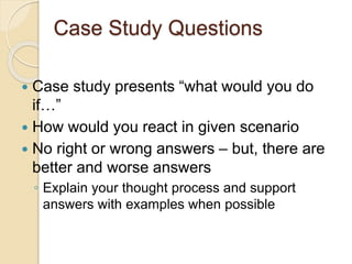 Case Study Questions 
 Case study presents “what would you do 
if…” 
 How would you react in given scenario 
 No right or wrong answers – but, there are 
better and worse answers 
◦ Explain your thought process and support 
answers with examples when possible 
 