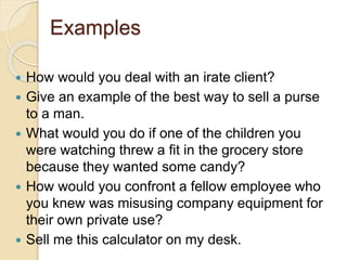 Examples 
 How would you deal with an irate client? 
 Give an example of the best way to sell a purse 
to a man. 
 What would you do if one of the children you 
were watching threw a fit in the grocery store 
because they wanted some candy? 
 How would you confront a fellow employee who 
you knew was misusing company equipment for 
their own private use? 
 Sell me this calculator on my desk. 
 