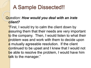 A Sample Dissected!! 
Question: How would you deal with an irate 
client? 
“First, I would try to calm the client down by 
assuring them that their needs are very important 
to the company. Then, I would listen to what their 
problem was and work with them to decide upon 
a mutually agreeable resolution. If the client 
continued to be upset and I knew that I would not 
be able to resolve the problem, I would have him 
talk to the manager.” 
 