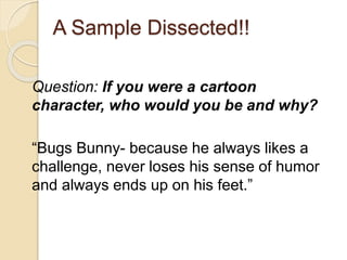 A Sample Dissected!! 
Question: If you were a cartoon 
character, who would you be and why? 
“Bugs Bunny- because he always likes a 
challenge, never loses his sense of humor 
and always ends up on his feet.” 
 