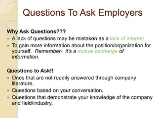 Questions To Ask Employers 
Why Ask Questions??? 
 A lack of questions may be mistaken as a lack of interest. 
 To gain more information about the position/organization for 
yourself. Remember- it’s a mutual exchange of 
information. 
Questions to Ask!! 
 Ones that are not readily answered through company 
literature. 
 Questions based on your conversation. 
 Questions that demonstrate your knowledge of the company 
and field/industry. 
 