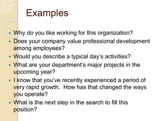 Examples 
 Why do you like working for this organization? 
 Does your company value professional development 
among employees? 
 Would you describe a typical day’s activities? 
 What are your department’s major projects in the 
upcoming year? 
 I know that you’ve recently experienced a period of 
very rapid growth. How has that changed the ways 
you operate? 
 What is the next step in the search to fill this 
position? 
 