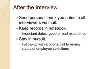 After the Interview 
 Send personal thank you notes to all 
interviewers via mail. 
 Keep records in notebook. 
◦ Important dates, good or bad experience 
 Stay in pursuit. 
◦ Follow-up with a phone call to review 
status of employee selections 
 
