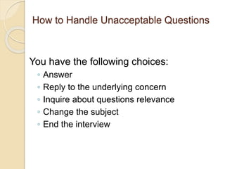 How to Handle Unacceptable Questions 
You have the following choices: 
◦ Answer 
◦ Reply to the underlying concern 
◦ Inquire about questions relevance 
◦ Change the subject 
◦ End the interview 
 