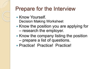 Prepare for the Interview 
 Know Yourself. 
Decision Making Worksheet 
 Know the position you are applying for 
– research the employer. 
 Know the company listing the position 
– prepare a list of questions. 
 Practice! Practice! Practice! 
 