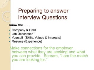 Preparing to answer 
interview Questions 
Know the . . . . 
 Company & Field 
 Job Description 
 Yourself (Skills, Values & Interests) 
 Resume (Experience) 
Make connections for the employer 
between what they are seeking and what 
you can provide. Scream, “I am the match 
you are looking for.” 
 
