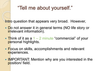 “Tell me about yourself.” 
Intro question that appears very broad. However, 
 Do not answer it in general terms (NO life story or 
irrelevant information). 
 Think of it as a 1 – 2 minute “commercial” of your 
personal highlights. 
 Focus on skills, accomplishments and relevant 
experiences. 
 IMPORTANT: Mention why are you interested in the 
position/ field. 
 