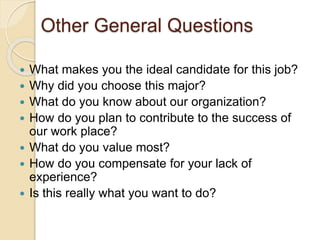 Other General Questions 
 What makes you the ideal candidate for this job? 
 Why did you choose this major? 
 What do you know about our organization? 
 How do you plan to contribute to the success of 
our work place? 
 What do you value most? 
 How do you compensate for your lack of 
experience? 
 Is this really what you want to do? 
 