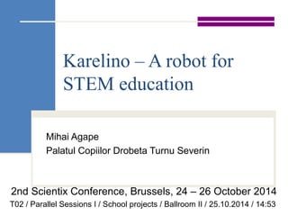 Karelino – A robot for 
STEM education 
Mihai Agape 
Palatul Copiilor Drobeta Turnu Severin 
2nd Scientix Conference, Brussels, 24 – 26 October 2014 
T02 / Parallel Sessions I / School projects / Ballroom II / 25.10.2014 / 14:53 
 
