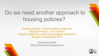 Do we need another approach to housing policies? 
Housing Europe – Finance Watch conference 
Housing Finance – It’s a choice ! 
Property bubbles or social and ecological resilience? 
Brussels, 5 November 2014 
Christophe André 
OECD Economics Department 
1  