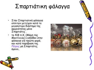 Σπαρτιάτικη φάλαγγα 
• Στην Σπαρτιατική φάλαγγα 
οπλιτών μετείχαν κατά το 
μεγαλύτερο διάστημα της 
αρχαιότητας μόνο 
Σπαρτιάτες . 
• το 418 π.Χ. (Μάχη της 
Μαντίνειας) εισήλθαν στην 
φάλαγγα για πρώτη φορά, 
και κατά παράβαση της 
Ρήτρας μη Σπαρτιάτες 
όμοιοι, 
 