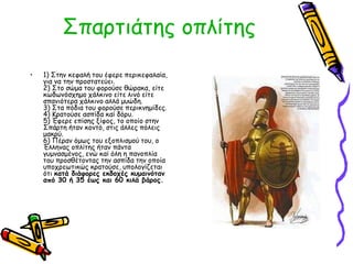 Σπαρτιάτης οπλίτης 
• 1) Στην κεφαλή του έφερε περικεφαλαία, 
για να την προστατεύει. 
2) Στο σώμα του φορούσε θώρακα, είτε 
κωδωνόσχημο χάλκινο είτε λινό είτε 
σπανιότερα χάλκινο αλλά μυώδη. 
3) Στα πόδια του φορούσε περικνημίδες. 
4) Κρατούσε ασπίδα καί δόρυ. 
5) Έφερε επίσης ξίφος, το οποίο στην 
Σπάρτη ήταν κοντό, στις άλλες πόλεις 
μακρύ. 
6) Πέραν όμως του εξοπλισμού του, ο 
Έλληνας οπλίτης ήταν πάντα 
γυμνασμένος, ενώ καί όλη η πανοπλία 
του προσθέτοντας την ασπίδα την οποία 
υποχρεωτικώς κρατούσε, υπολογίζεται 
ότι κατά διάφορες εκδοχές κυμαινόταν 
από 30 ή 35 έως και 60 κιλά βάρος. 
 