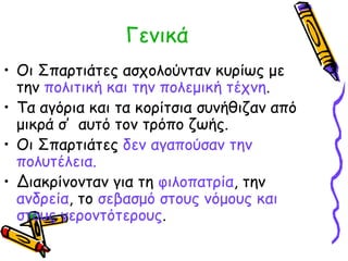 Γενικά 
• Οι Σπαρτιάτες ασχολούνταν κυρίως με 
την πολιτική και την πολεμική τέχνη. 
• Τα αγόρια και τα κορίτσια συνήθιζαν από 
μικρά σ’ αυτό τον τρόπο ζωής. 
• Οι Σπαρτιάτες δεν αγαπούσαν την 
πολυτέλεια. 
• Διακρίνονταν για τη φιλοπατρία, την 
ανδρεία, το σεβασμό στους νόμους και 
στους γεροντότερους. 
 