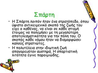 Σπάρτη 
• Η Σπάρτη λοιπόν ήταν ένα στρατόπεδο, όπου 
ύψιστο αντικειμενικό σκοπό της ζωής του 
είχε ο καθένας, να είναι σε κάθε στιγμή 
έτοιμος να πολεμήσει με τη μεγαλύτερη 
αποτελεσματικότητα για την πόλη του. Ο 
σκοπός κάθε νόμου ήταν να διαμορφώσει 
καλούς στρατιώτες. 
• Η πολυτέλεια στην ιδιωτική ζωή 
απαγορευόταν αυστηρά. H σπαρτιατική 
λιτότητα έγινε παροιμιώδης. 
 