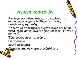 Αγωγή κοριτσιών 
• Ανάλογα εκπαιδεύονταν και τα κορίτσια, τα 
οποία συμμετείχαν ελεύθερα σε πολλές 
εκδηλώσεις της πόλης 
• Έπρεπε να αποκτήσουν δυνατό σώμα και ηθικό 
χαρακτήρα για να γίνουν άξιες μητέρες (Ή ταν ή 
επί τας) 
• Ίδια μόρφωση με τα αγόρια 
• Γυμναστήρια 
• Κοντά φορέματα 
• Συμμετείχαν σε γιορτές-εκδηλώσεις 
 