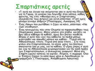 Σπαρτιάτικες αρετές 
• «Γι αυτό και έλεγαν και σκέφτονταν σαν κι αυτά που διηγούνται 
για τη Γοργώ, τη γυναίκα του Λεωνίδα: όταν κάποια, καθώς 
φαίνεται, της είπε: «Μονάχα σεις οι Σπαρτιάτισσες 
εξουσιάζεται τους άντρες» και κείνη απάντησε: «Γιατί εμείς 
μονάχα γεννάμε άνδρες» (Πλούταρχος, Λυκούργος 14) 
• Ένας Λάκων που ρωτήθηκε τι ξέρει να κάνει, απάντησε: «Να 
είμαι ελεύθερος». 
• Ένας ηλικιωμένος πάει στην Ολυμπία να παρακολουθήσει τους 
Ολυμπιακούς αγώνες. Μόλις μπαίνει στο στάδιο κοιτάζει να 
βρει άδειο κάθισμα να καθίσει, όμως δεν βλέπει πουθενά. 
Μπρος σ’ αυτό πάει εκεί που κάθονται τα παιδιά μήπως 
φιλοτιμηθεί και σηκωθεί κάποιο και καθίσει . Περνά από τα 
Αθηναιόπουλα, τίποτε. Περνά από άλλα τίποτε…. Στο τέλος 
φτάνει στα Σπαρτιατόπουλα, τα οποία μόλις τον βλέπουν 
σηκώνονται όλα με μιας, για να καθίσει. Ο γέρος μπρος σ’ αυτό 
και ενώ τα Αθηναιόπουλα χειροκροτούσαν για την καλή πράξη 
των Σπαρτιατόπουλων, ο ηλικιωμένος αναφωνεί: Μόνο στη 
Σπάρτη ωφελεί κάποιος να γερνάει. Αλίμονο, τι συμφορά. Όλοι 
οι Έλληνες ξέρουν το καλό όμως μόνο οι Λακεδαιμόνιοι το 
εφαρμόζουν. ( Πλούταρχος, Αποφθέγματα Λακωνικά) 
 