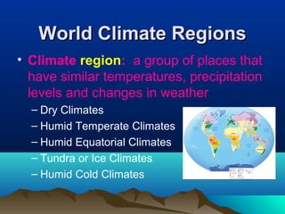 WWoorrlldd CClliimmaattee RReeggiioonnss 
• Climate region: a group of places that 
have similar temperatures, precipitation 
levels and changes in weather 
– Dry Climates 
– Humid Temperate Climates 
– Humid Equatorial Climates 
– Tundra or Ice Climates 
– Humid Cold Climates 
 